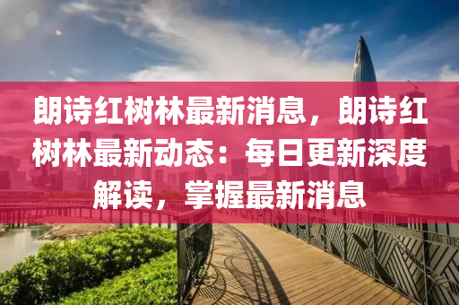 朗诗红树林最新消息，朗诗红树林最新动态：每日更新深度解读，掌握最新消息