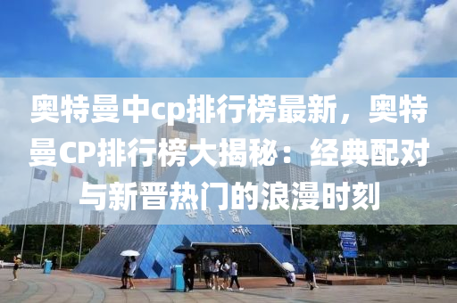 奥特曼中cp排行榜最新，奥特曼CP排行榜大揭秘：经典配对与新晋热门的浪漫时刻