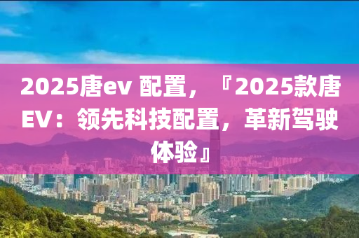 2025唐ev 配置，『2025款唐EV：领先科技配置，革新驾驶体验』