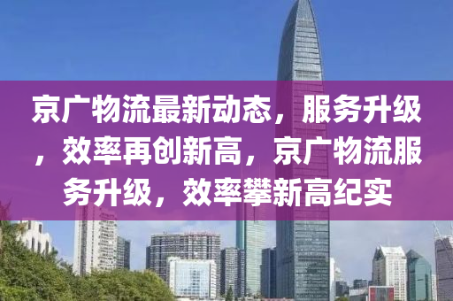 京广物流最新动态，服务升级，效率再创新高，京广物流服务升级，效率攀新高纪实