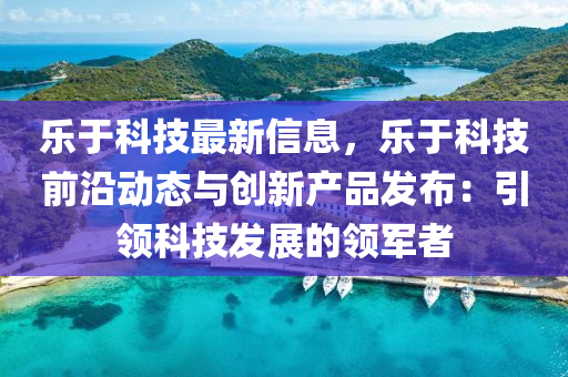 乐于科技最新信息，乐于科技前沿动态与创新产品发布：引领科技发展的领军者