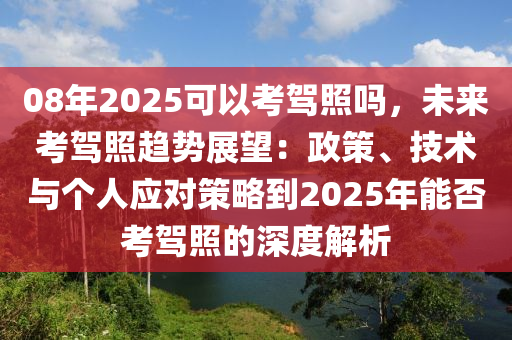 08年2025可以考驾照吗，未来考驾照趋势展望：政策、技术与个人应对策略到2025年能否考驾照的深度解析