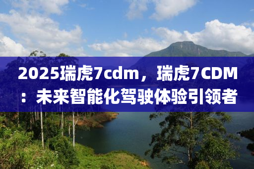 2025瑞虎7cdm，瑞虎7CDM：未来智能化驾驶体验引领者