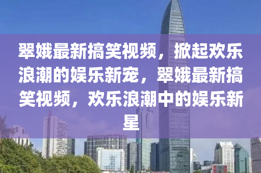 翠娥最新搞笑视频，掀起欢乐浪潮的娱乐新宠，翠娥最新搞笑视频，欢乐浪潮中的娱乐新星