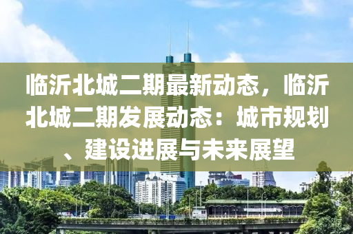 临沂北城二期最新动态，临沂北城二期发展动态：城市规划、建设进展与未来展望