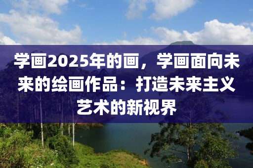 学画2025年的画，学画面向未来的绘画作品：打造未来主义艺术的新视界