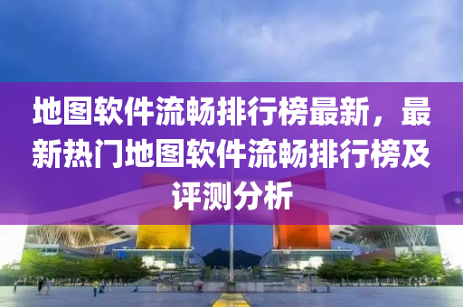 地图软件流畅排行榜最新，最新热门地图软件流畅排行榜及评测分析