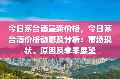 今日茅台酒最新价格，今日茅台酒价格动态及分析：市场现状、原因及未来展望