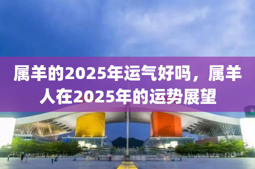 属羊的2025年运气好吗，属羊人在2025年的运势展望