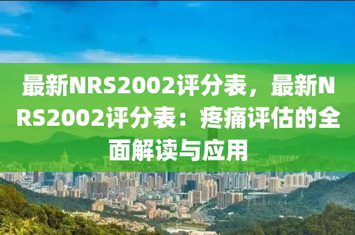 最新NRS2002评分表，最新NRS2002评分表：疼痛评估的全面解读与应用