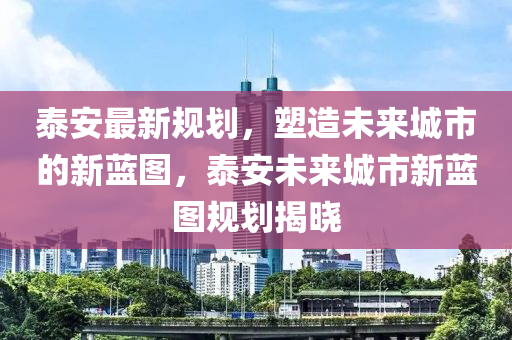 泰安最新规划，塑造未来城市的新蓝图，泰安未来城市新蓝图规划揭晓