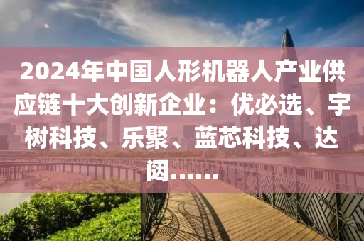 2024年中国人形机器人产业供应链十大创新企业：优必选、宇树科技、乐聚、蓝芯科技、达闼……