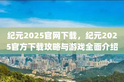 纪元2025官网下载，纪元2025官方下载攻略与游戏全面介绍