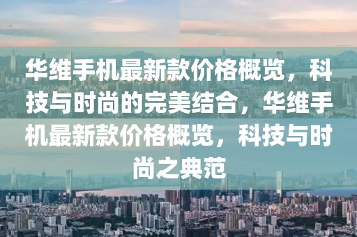 华维手机最新款价格概览，科技与时尚的完美结合，华维手机最新款价格概览，科技与时尚之典范