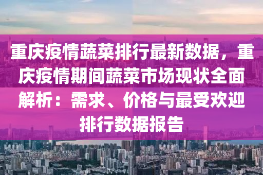 重庆疫情蔬菜排行最新数据，重庆疫情期间蔬菜市场现状全面解析：需求、价格与最受欢迎排行数据报告