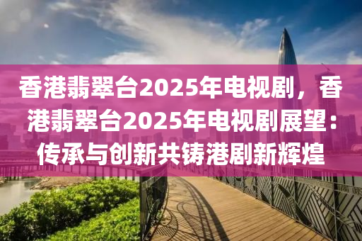 香港翡翠台2025年电视剧，香港翡翠台2025年电视剧展望：传承与创新共铸港剧新辉煌