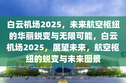 白云机场2025，未来航空枢纽的华丽蜕变与无限可能，白云机场2025，展望未来，航空枢纽的蜕变与未来图景