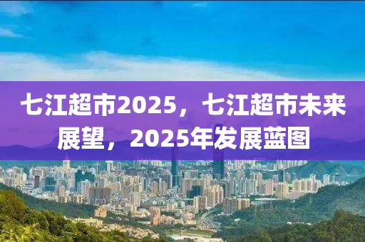 七江超市2025，七江超市未来展望，2025年发展蓝图