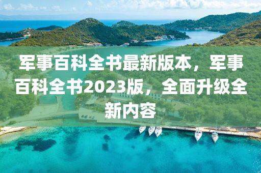 军事百科全书最新版本，军事百科全书2023版，全面升级全新内容