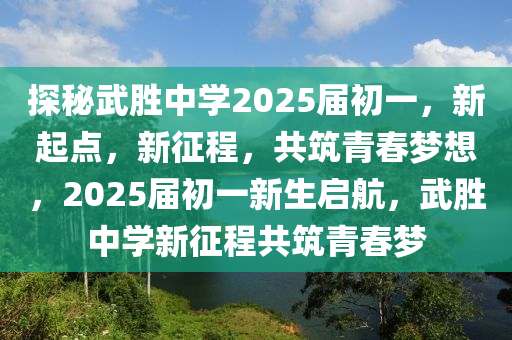 探秘武胜中学2025届初一，新起点，新征程，共筑青春梦想，2025届初一新生启航，武胜中学新征程共筑青春梦