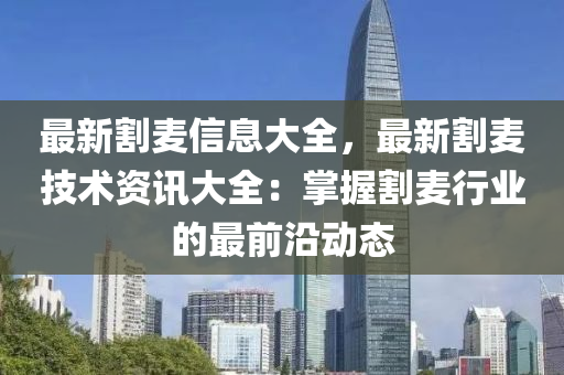 最新割麦信息大全，最新割麦技术资讯大全：掌握割麦行业的最前沿动态